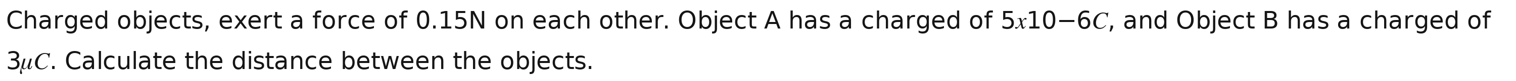 Charged objects, exert a force of 0.15N on each other. Object A has a charged of 5x10-6C , and Object B has a charged of
3C. Calculate the distance between the objects.