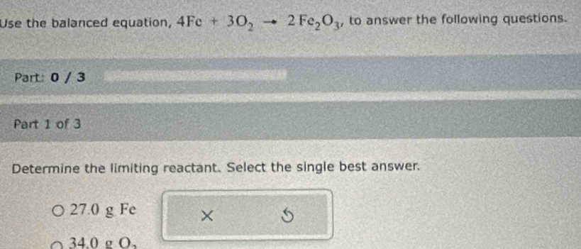 Use the balanced equation, 4Fe+3O_2to 2Fe_2O_3 , to answer the following questions.
Part: 0 / 3
Part 1 of 3
Determine the limiting reactant. Select the single best answer.
27.0 g Fe ×
34.0 g O,