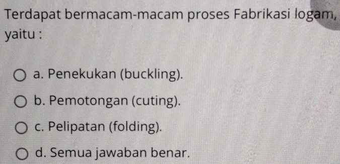 Terdapat bermacam-macam proses Fabrikasi logam,
yaitu :
a. Penekukan (buckling).
b. Pemotongan (cuting).
c. Pelipatan (folding).
d. Semua jawaban benar.