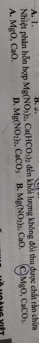 A. 1. B. 2.
Nhiệt phân hỗn hợp Mg(NO_3)_2, Ca(HCO_3)_2 đến khối lượng không đổi thu được chất rắn chứa
A. MgO, CaO. Mg(NO_2)_2, CaCO_3 B. Mg(NO_2)_2. , CaO. c. MgO, CaCO_3.
D.
V oàng việt