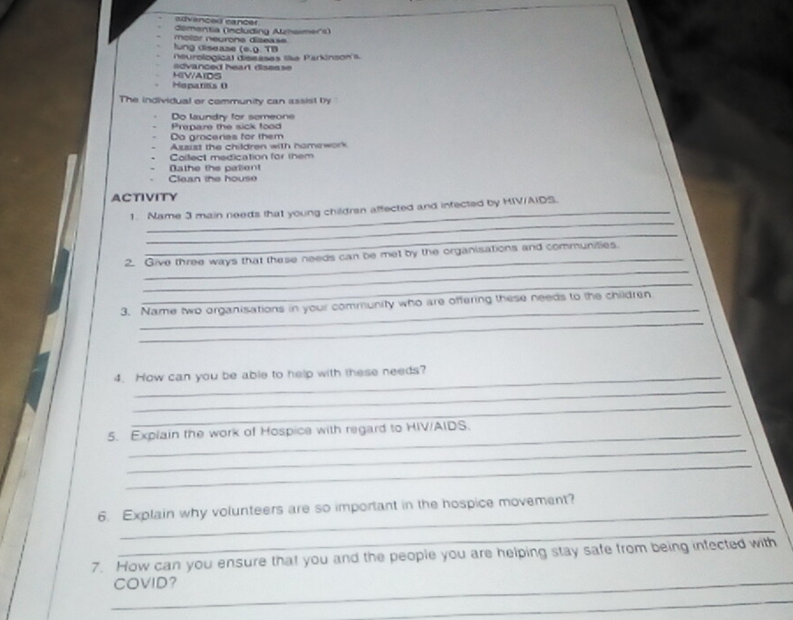 advanced cancer
démentia (Including Azhaimers)
molor neurone disease
lung disease (e.9. TB
neurological diseases le Parkinson's.
advanced heart disease 
HIVAIDS
Hepatits (
The individual or community can assist by "
Do laundry for someone
Prepare the sick food
Do grocerias for them
Assist the children with homework
Collect medication for them
Dathe the pationt
Clean the house
ACTIVITY
_
1. Name 3 main needs that young children affected and infected by HIV/AIDS.
_
_
2. Give three ways that these needs can be met by the organisations and communities.
_
_
3. Name two organisations in your community who are offering these needs to the children
_
4. How can you be able to help with these needs?
_
_
5. Explain the work of Hospice with regard to HIV/AIDS.
_
_
_
6. Explain why volunteers are so important in the hospice movement?
_
7. How can you ensure that you and the people you are helping stay safe from being infected with
_COVID?
_