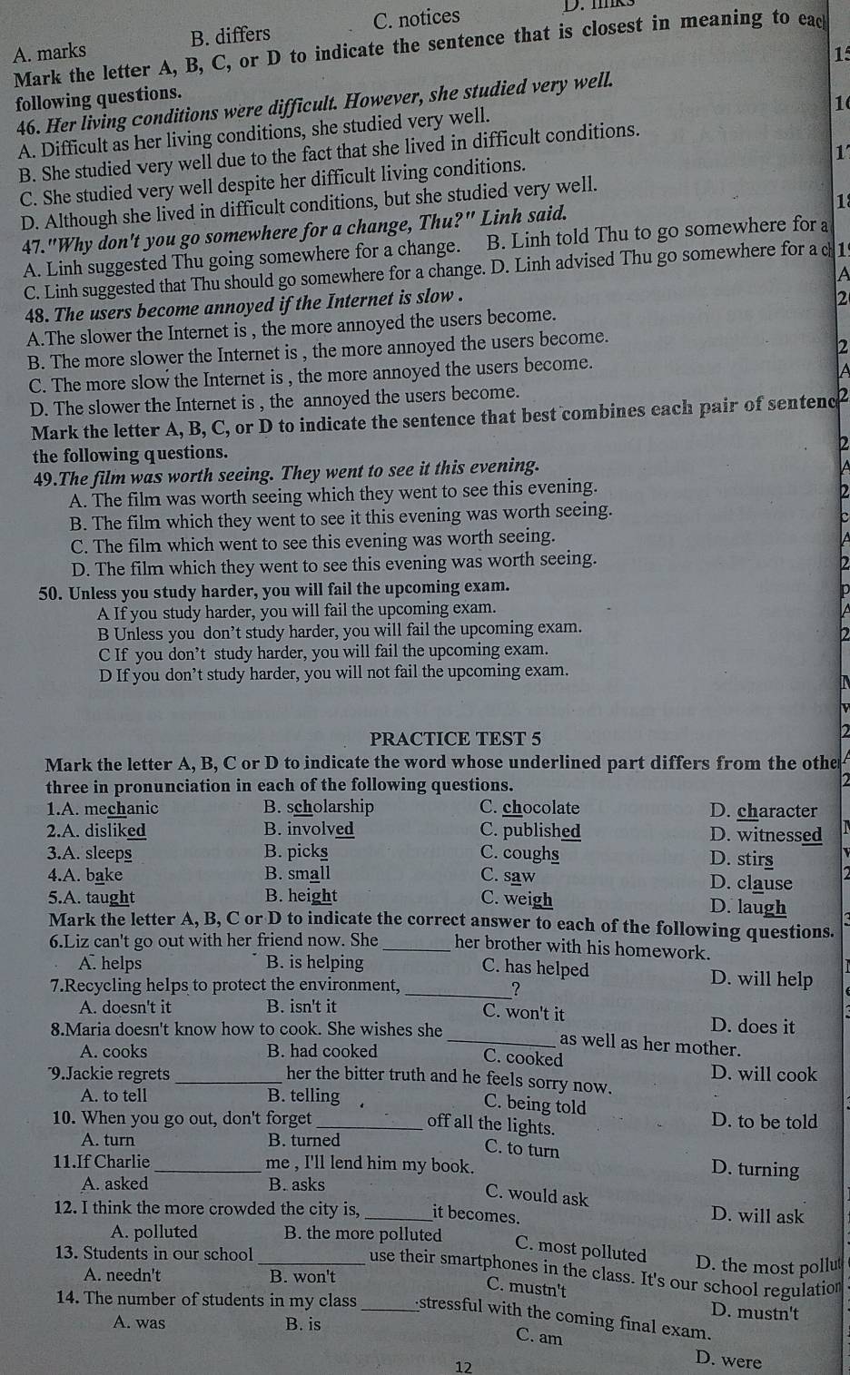 A. marks B. differs C. notices
D. mk
Mark the letter A, B, C, or D to indicate the sentence that is closest in meaning to eack
1
following questions.
1
46. Her living conditions were difficult. However, she studied very well.
A. Difficult as her living conditions, she studied very well.
1
B. She studied very well due to the fact that she lived in difficult conditions.
C. She studied very well despite her difficult living conditions.
D. Although she lived in difficult conditions, but she studied very well.
1
47."Why don't you go somewhere for a change, Thu?" Linh said.
A. Linh suggested Thu going somewhere for a change. B. Linh told Thu to go somewhere for a
C. Linh suggested that Thu should go somewhere for a change. D. Linh advised Thu go somewhere for a c 1
A
48. The users become annoyed if the Internet is slow .
2
A.The slower the Internet is , the more annoyed the users become.
B. The more slower the Internet is , the more annoyed the users become.
2
C. The more slow the Internet is , the more annoyed the users become.
A
D. The slower the Internet is , the annoyed the users become.
Mark the letter A, B, C, or D to indicate the sentence that best combines each pair of sentenc
the following questions.
2
49.The film was worth seeing. They went to see it this evening.
A. The film was worth seeing which they went to see this evening. 2
B. The film which they went to see it this evening was worth seeing.
C. The film which went to see this evening was worth seeing.
D. The film which they went to see this evening was worth seeing.
50. Unless you study harder, you will fail the upcoming exam.
A If you study harder, you will fail the upcoming exam.
B Unless you don’t study harder, you will fail the upcoming exam.
2
C If you don’t study harder, you will fail the upcoming exam.
D If you don’t study harder, you will not fail the upcoming exam.
PRACTICE TEST 5
2
Mark the letter A, B, C or D to indicate the word whose underlined part differs from the othe
three in pronunciation in each of the following questions.
1.A. mechanic B. scholarship C. chocolate D. character
2.A. disliked B. involved C. published D. witnessed
3.A. sleeps B. picks C. coughs D. stirs
4.A. bake B. small C. saw D. clause
5.A. taught B. height C. weigh
D. laugh
Mark the letter A, B, C or D to indicate the correct answer to each of the following questions.
6.Liz can't go out with her friend now. She _her brother with his homework.
A. helps B. is helping C. has helped D. will help
7.Recycling helps to protect the environment, _?
A. doesn't it B. isn't it C. won't it D. does it
8.Maria doesn't know how to cook. She wishes she
_as well as her mother.
A. cooks B. had cooked C. cooked
D. will cook
9.Jackie regrets _her the bitter truth and he feels sorry now.
A. to tell B. telling
C. being told
10. When you go out, don't forget _D. to be told
off all the lights.
A. turn B. turned
C. to turn D. turning
11.If Charlie _me , I'll lend him my book.
A. asked B. asks
C. would ask
12. I think the more crowded the city is, _it becomes.
D. will ask
A. polluted B. the more polluted
C. most polluted
13. Students in our school D. the most pollut
use their smartphones in the class. It's our school regulation
A. needn't B. won't
C. mustn't
D. mustn't
14. The number of students in my class _stressful with the coming final exam.
A. was B. is C. am
12
D. were