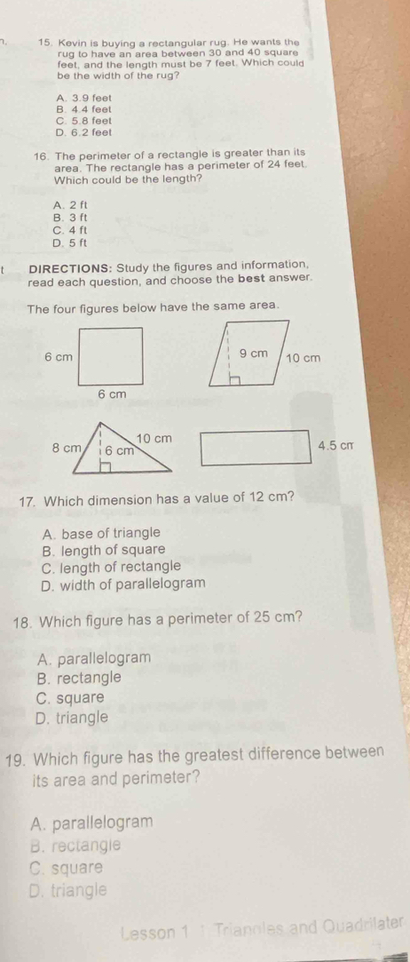Kevin is buying a rectangular rug. He wants the
rug to have an area between 30 and 40 square
feet, and the length must be 7 feet. Which could
be the width of the rug?
A. 3.9 feet
B. 4.4 feel
C. 5.8 feel
D. 6.2 feet
16. The perimeter of a rectangle is greater than its
area. The rectangle has a perimeter of 24 feet.
Which could be the length?
A. 2 ft
B. 3 ft
C. 4 ft
D. 5 ft
DIRECTIONS: Study the figures and information,
read each question, and choose the best answer.
The four figures below have the same area.
4.5 cr
17. Which dimension has a value of 12 cm?
A. base of triangle
B. length of square
C. length of rectangle
D. width of parallelogram
18. Which figure has a perimeter of 25 cm?
A. parallelogram
B. rectangle
C. square
D. triangle
19. Which figure has the greatest difference between
its area and perimeter?
A. parallelogram
B. rectangle
C. square
D. triangle
Lesson 1 1 Trianoles and Quadrilater