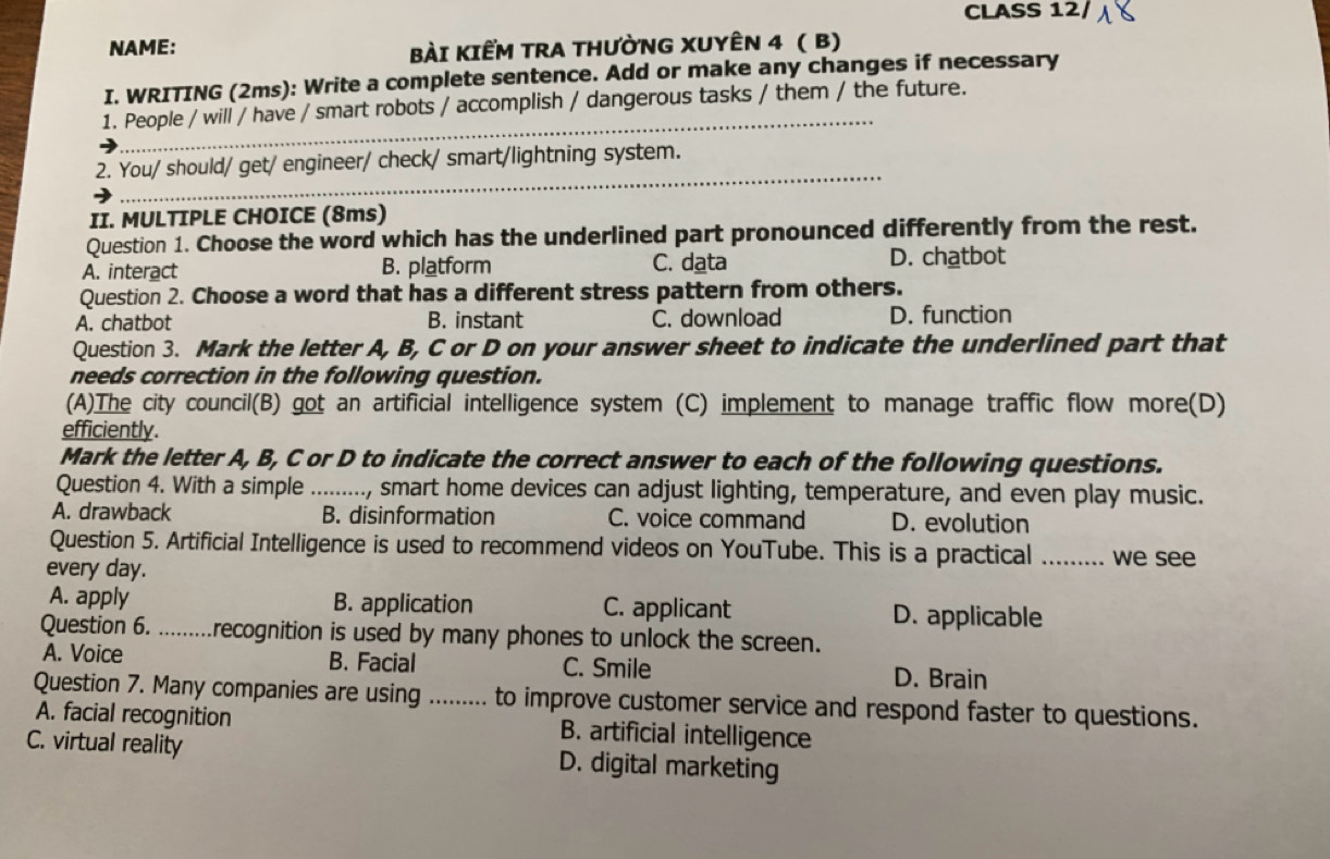 CLASS 12/
NAME: BàI KIẾM TRA THƯỜNG XUYÊN 4 ( B)
I. WRITING (2ms): Write a complete sentence. Add or make any changes if necessary
_
1. People / will / have / smart robots / accomplish / dangerous tasks / them / the future.
_
2. You/ should/ get/ engineer/ check/ smart/lightning system.
II. MULTIPLE CHOICE (8ms)
Question 1. Choose the word which has the underlined part pronounced differently from the rest.
A. interact B. platform C. data D. chatbot
Question 2. Choose a word that has a different stress pattern from others.
A. chatbot B. instant C. download D. function
Question 3. Mark the letter A, B, C or D on your answer sheet to indicate the underlined part that
needs correction in the following question.
(A)The city council(B) got an artificial intelligence system (C) implement to manage traffic flow more(D)
efficiently.
Mark the letter A, B, C or D to indicate the correct answer to each of the following questions.
Question 4. With a simple_ ., smart home devices can adjust lighting, temperature, and even play music.
A. drawback B. disinformation C. voice command D. evolution
Question 5. Artificial Intelligence is used to recommend videos on YouTube. This is a practical .... .. we see
every day.
A. apply B. application C. applicant D. applicable
Question 6. .........recognition is used by many phones to unlock the screen.
A. Voice B. Facial C. Smile D. Brain
Question 7. Many companies are using ......... to improve customer service and respond faster to questions.
A. facial recognition B. artificial intelligence
C. virtual reality D. digital marketing