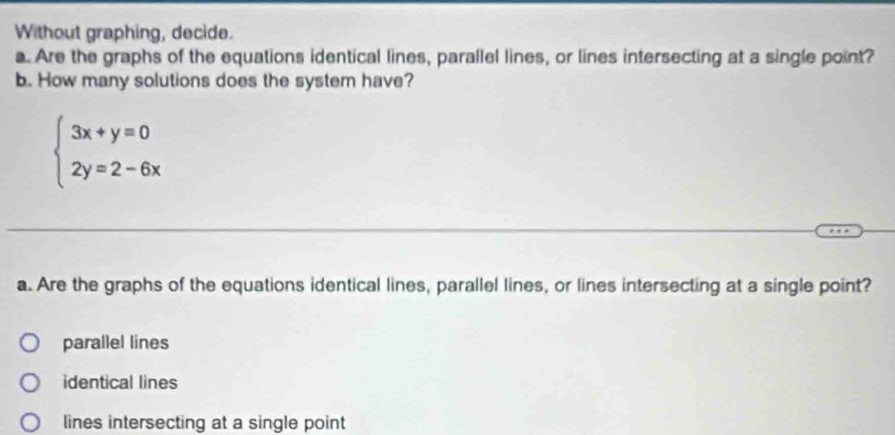 Without graphing, decide.
a. Are the graphs of the equations identical lines, parallel lines, or lines intersecting at a single point?
b. How many solutions does the system have?
beginarrayl 3x+y=0 2y=2-6xendarray.
a. Are the graphs of the equations identical lines, parallel lines, or lines intersecting at a single point?
parallel lines
identical lines
lines intersecting at a single point