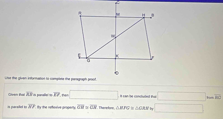 Use the given information to complete the paragraph proof. 
Given that overline RB is parallel to overline EF , then _ . It can be concluded that □ from overline RG
is parallel to overline HF By the reflexive property, overline GH≌ overline GH Therefore, △ HFG≌ △ GRH by □