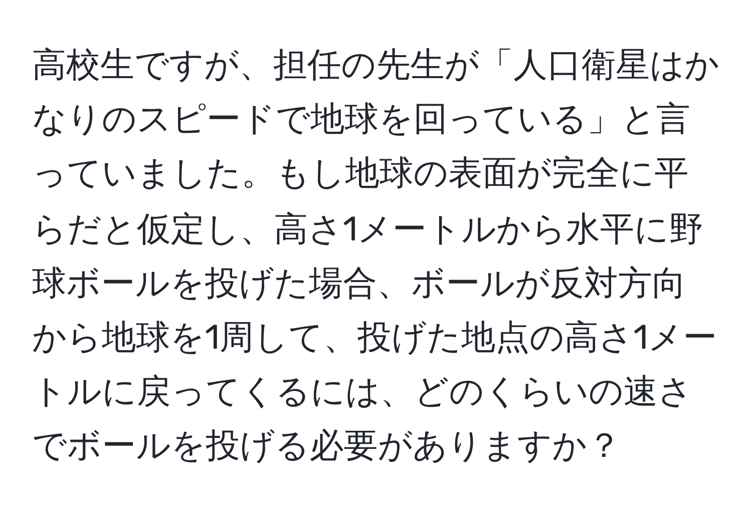 高校生ですが、担任の先生が「人口衛星はかなりのスピードで地球を回っている」と言っていました。もし地球の表面が完全に平らだと仮定し、高さ1メートルから水平に野球ボールを投げた場合、ボールが反対方向から地球を1周して、投げた地点の高さ1メートルに戻ってくるには、どのくらいの速さでボールを投げる必要がありますか？