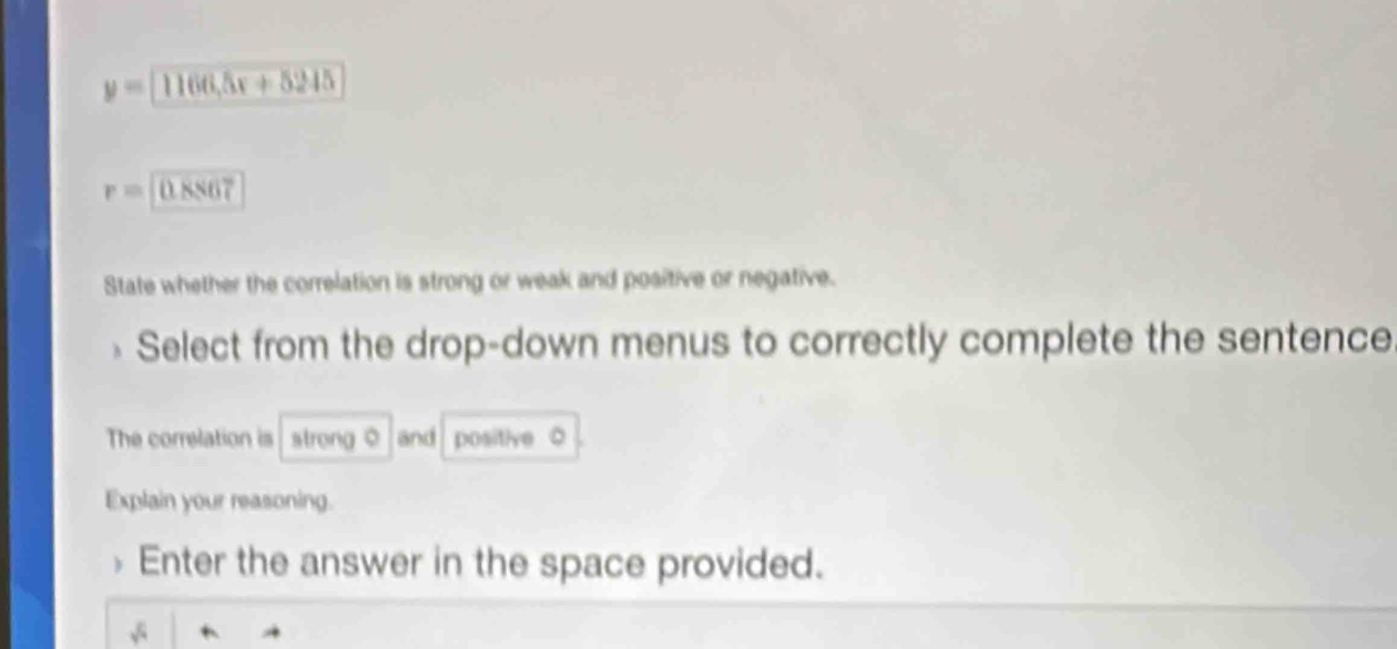 y=1166,5x+5245
r=0.8867
State whether the correlation is strong or weak and positive or negative. 
Select from the drop-down menus to correctly complete the sentence 
The correlation is strong 0 and positive 。 
Explain your reasoning. 
Enter the answer in the space provided.
