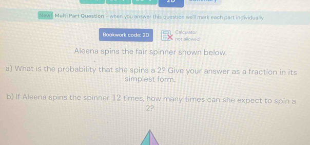 ZD 
New! Multi Part Question - when you answer this question we'll mark each part individually 
Calculator 
Bookwork code: 2D not allowed 
Aleena spins the fair spinner shown below. 
a) What is the probability that she spins a 2? Give your answer as a fraction in its 
simplest form. 
b) If Aleena spins the spinner 12 times, how many times can she expect to spin a
2?