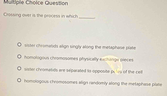 Question
Crossing over is the process in which_
sister chromatids align singly along the metaphase plate
homologous chromosomes physically exchange pieces
sister chromatids are separated to opposite pules of the cell
homologous chromosomes align randomly along the metaphase plate