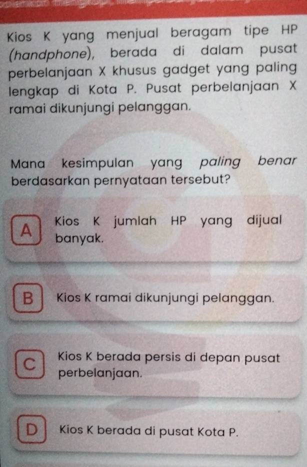 Kios K yang menjual beragam tipe HP
(handphone), berada di dalam pusat
perbelanjaan X khusus gadget yang paling
lengkap di Kota P. Pusat perbelanjaan X
ramai dikunjungi pelanggan.
Mana kesimpulan yang paling benar
berdasarkan pernyataan tersebut?
A Kios K jumlah HP yang dijual
banyak.
B Kios K ramai dikunjungi pelanggan.
Kios K berada persis di depan pusat
C perbelanjaan.
D Kios K berada di pusat Kota P.