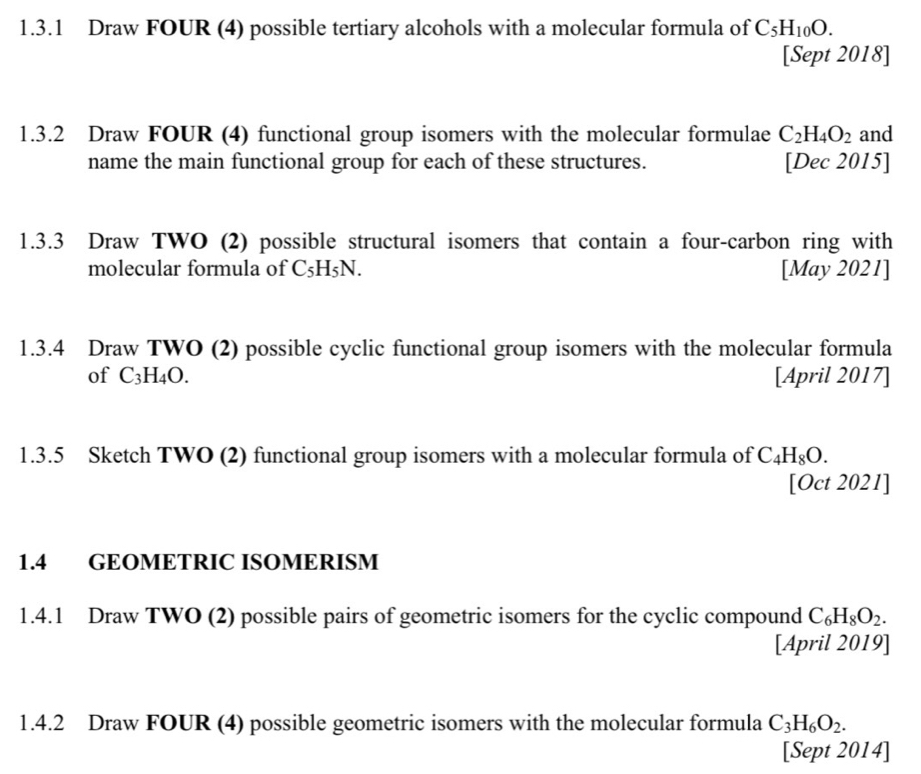 Draw FOUR (4) possible tertiary alcohols with a molecular formula of C_5H_10O. 
[Sept 2018] 
1.3.2 Draw FOUR (4) functional group isomers with the molecular formulae C_2H_4O_2 and 
name the main functional group for each of these structures. [Dec 2015] 
1.3.3 Draw TWO (2) possible structural isomers that contain a four-carbon ring with 
molecular formula of C_5H_5N. [May 2021] 
1.3.4 Draw TWO (2) possible cyclic functional group isomers with the molecular formula 
of C_3H_4O. [April 2017] 
1.3.5 Sketch TWO (2) functional group isomers with a molecular formula of C_4H_8O. 
[Oct 2021] 
1.4 GEOMETRIC ISOMERISM 
1.4.1 Draw TWO (2) possible pairs of geometric isomers for the cyclic compound C_6H_8O_2. 
[April 2019] 
1.4.2 Draw FOUR (4) possible geometric isomers with the molecular formula C_3H_6O_2. 
[Sept 2014]