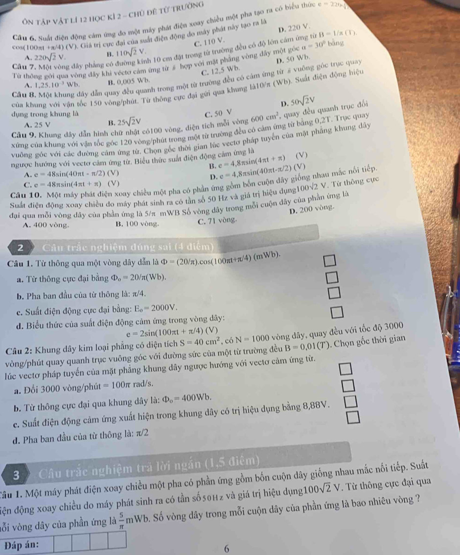 Ôn tập vật lí 12 học kỉ 2 - chủ đề từ trường
Cầu 6. Suất điện động cảm ứng đo một máy phát điện xoay chiều một pha tạo ra có biểu thức e=220sqrt()
C. 110 V. D. 220 V.
cos(100πt +π/4) (V). Giá trị cực đại của suất điện động do máy phát này tạo ra là
h 10 cm đặt trong từ trường đều có độ lớn cám ứng từ B=1/n(T)
A. 220sqrt(2)V. B. 110sqrt(2)V.
Từ thông gới qua vòng dây khi véctơ cảm ứng từ # hợp với mật phẳng vòng dây một gỏc a=30° bàng
C. 12,5 Wb. D. 50 Wb.
Câu 7. Một vòng đây phẳng có ở
Cầu 8, Một khung đây dẫn quay đều quanh trong một từ trường đều có cảm ứng từ # vuông góc trục quay
A. 1,25.10^(-3)Wb. B. 0,005 Wb.
của khung với vận tốc 150 vông/phút. Từ thông cực đại gửi qua khung là10/π (Wb). Suất điện động hiệu
D.
dụng trong khung là C. 50 V 600cm^2 , quay đều quanh trục đối 50sqrt(2)V
A. 25 V B. 25sqrt(2)V
Câu 9. Khung dây dẫn hình chữ nhật có100 vòng, diện tích mỗi vòng
xứng của khung với vận tốc góc 120 vòng/phút trong một từ trường đều có cảm ứng từ bằng 0,2T. Trục quay
vuông góc với các đường cảm ứng từ. Chọn gốc thời gian lúc vectơ pháp tuyến của mặt phẳng khung dây
ngược hướng với vectơ cảm ứng từ. Biêu thức suất điện động cảm ứng là (V)
B. e=4,8π sin (4π t+π ) (V)
A. e=48sin (40π t-π /2)(V)
D. e=4,8π sin (40π t-π /2)
Câu 10. Một máy phát điện xoay chiều một pha có phần ứng gồm bốn cuộn dây giống nhau mắc nối tiếp.
C. e=48π sin (4π t+π )(V)
Suất điện động xoay chiều do máy phát sinh ra có tần số 50 Hz và giá trị hiệu dụng 100sqrt(2)V , Từ thông cực
đại qua mỗi vòng dây của phần ứng là 5/π mWB Số vòng dây trong mỗi cuộn dây của phần ứng là
D. 200 vòng.
A. 400 vòng. B. 100 vòng. C. 71 vòng.
2 Câu trắc nghiệm đúng sai (4 điểm)
Câu 1. Từ thông qua một vòng dây dẫn là Phi =(20/π ).cos (100π t+π /4)(mWb).
a. Từ thông cực đại bằng Phi _o=20/π (Wb).
b. Pha ban đầu của từ thông là: π/4.
c. Suất điện động cực đại bằng: E_o=2000V.
d. Biểu thức của suất điện động cảm ứng trong vòng dây:
e=2sin (100π t+π /4)(V)
* Câu 2: Khung dây kim loại phẳng có diện tích S=40cm^2 ,có N=1000 vòng dây, quay đều với tốc độ 3000
vòng/phút quay quanh trục vuông góc với đường sức của một từ trường đều B=0,01(T). Chọn gốc thời gian
lúc vectơ pháp tuyến của mặt phẳng khung dây ngược hướng với vectơ cảm ứng từ.
□
a. Đổi 3000 vòng/phút =100π rad/s.
□
b. Từ thông cực đại qua khung dây là: Phi _o=400Wb.
c. Suất điện động cảm ứng xuất hiện trong khung dây có trị hiệu dụng bằng 8,88V. □
□
d. Pha ban đầu của từ thông là: π/2
3  Câu trắc nghiệm trả lời ngắn (1,5 điệm)
Tâu 1. Một máy phát điện xoay chiều một pha có phần ứng gồm bốn cuộn dây giống nhau mắc nối tiếp. Suất
đện động xoay chiều do máy phát sinh ra có tần số 50Hz và giá trị hiệu dụng 100sqrt(2)V. Từ thông cực đại qua
vỗi vòng dây của phần ứng là  5/π  mWb S. Số vòng dây trong mỗi cuộn dây của phần ứng là bao nhiêu vòng ?
Đáp án:
6