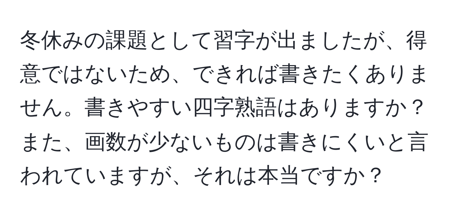 冬休みの課題として習字が出ましたが、得意ではないため、できれば書きたくありません。書きやすい四字熟語はありますか？また、画数が少ないものは書きにくいと言われていますが、それは本当ですか？