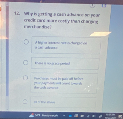 Why is getting a cash advance on your
credit card more costly than charging
merchandise?
A higher interest rate is charged on
a cash advance
There is no grace period
Purchases must be paid off before
your payments will count towards
the cash advance
all of the above
56°F Mostly cloudy 10/22/2024 10:25 AM