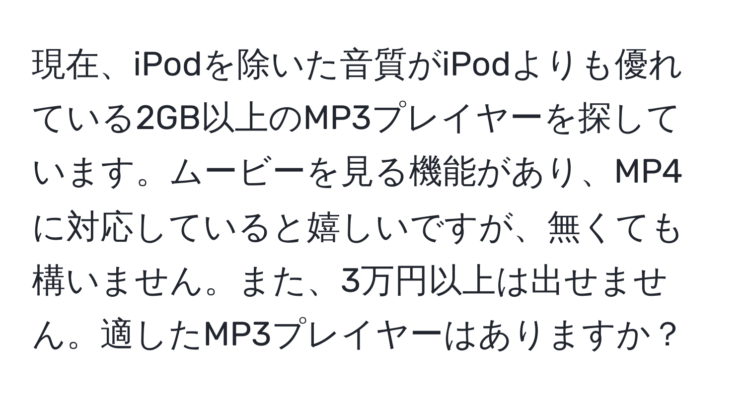 現在、iPodを除いた音質がiPodよりも優れている2GB以上のMP3プレイヤーを探しています。ムービーを見る機能があり、MP4に対応していると嬉しいですが、無くても構いません。また、3万円以上は出せません。適したMP3プレイヤーはありますか？