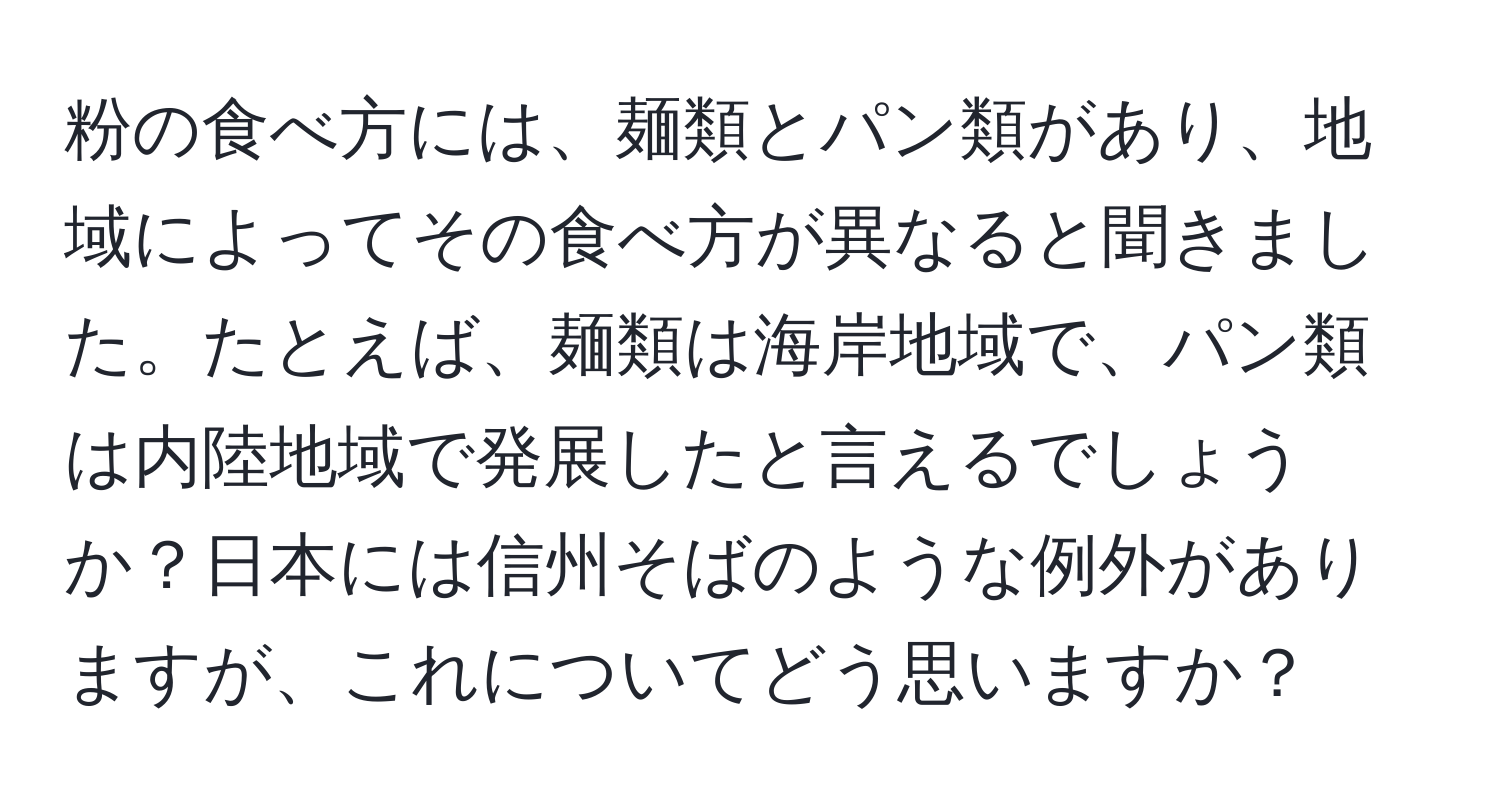 粉の食べ方には、麺類とパン類があり、地域によってその食べ方が異なると聞きました。たとえば、麺類は海岸地域で、パン類は内陸地域で発展したと言えるでしょうか？日本には信州そばのような例外がありますが、これについてどう思いますか？