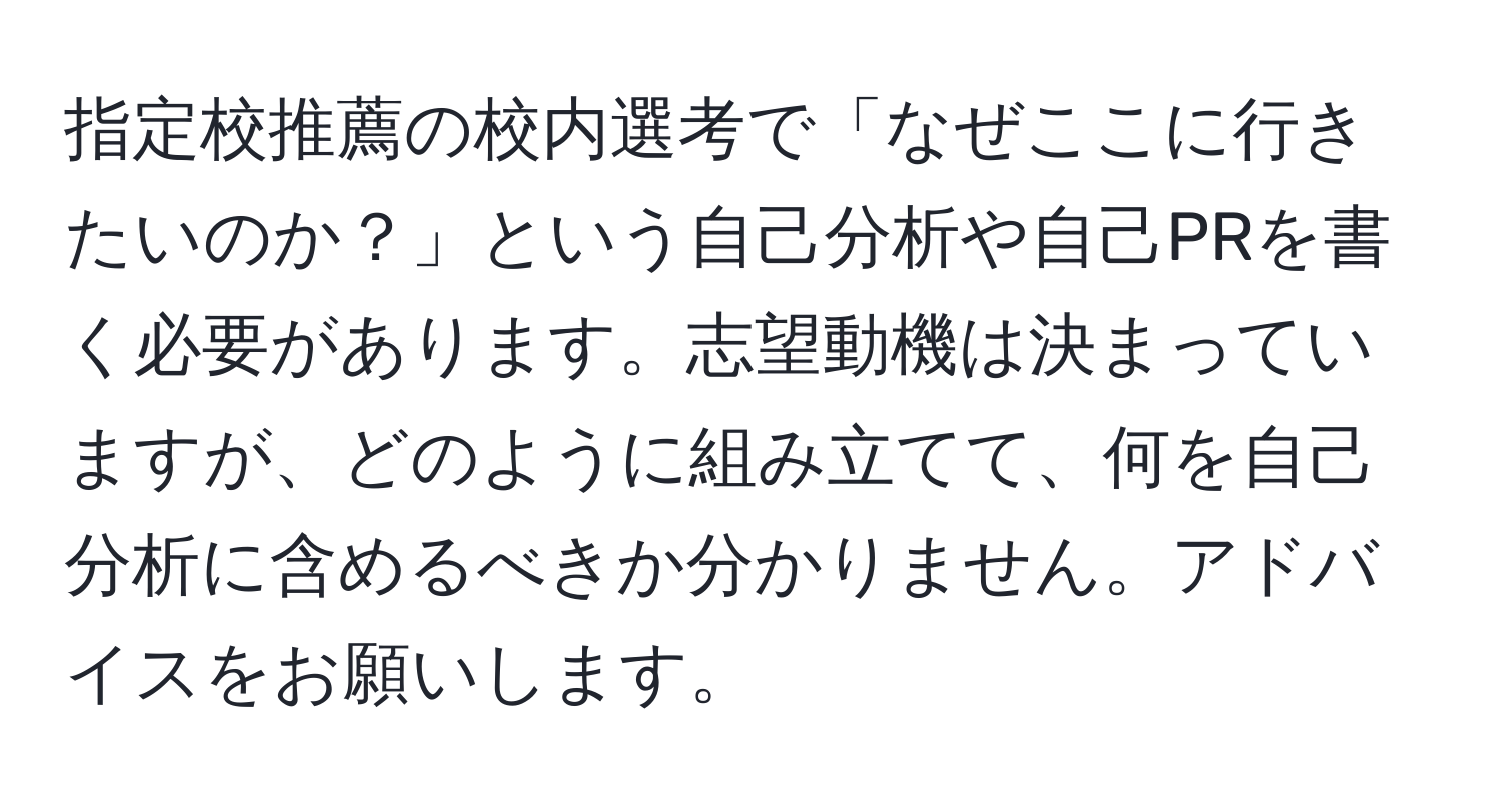 指定校推薦の校内選考で「なぜここに行きたいのか？」という自己分析や自己PRを書く必要があります。志望動機は決まっていますが、どのように組み立てて、何を自己分析に含めるべきか分かりません。アドバイスをお願いします。