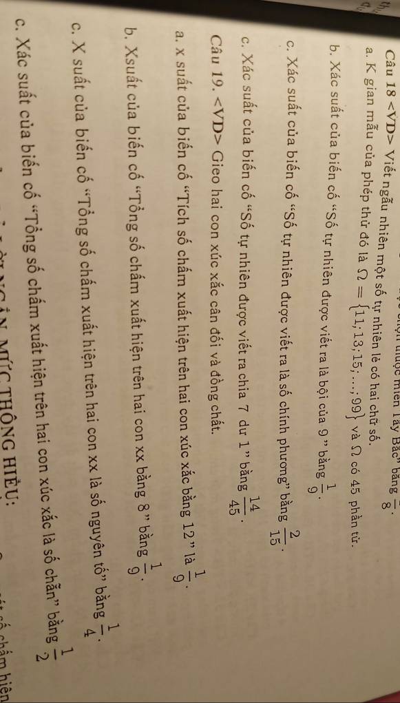 uộc miền Tây Bắc'' bằng frac 8·
Câu 18 Viết ngẫu nhiên một số tự nhiên lẻ có hai chữ số. 
a. K gian mẫu của phép thử đó là Omega = 11;13;15;...;99 và Ω có 45 phần tử. 
b. Xác suất của biến cố “Số tự nhiên được viết ra là bội của 9 ” bằng  1/9 . 
c. Xác suất của biến cố “Số tự nhiên được viết ra là số chính phương” bằng  2/15 . 
c. Xác suất của biến cố “Số tự nhiên được viết ra chia 7 dư 1 ” bằng  14/45 . 
Câu 19. Gieo hai con xúc xắc cân đối và đồng chất. 
a. x suất của biến cố “Tích số chấm xuất hiện trên hai con xúc xắc bằng 12 ” là  1/9 . 
b. Xsuất của biến cố “Tổng số chấm xuất hiện trên hai con xx bằng 8 ” bằng  1/9 . 
c. X suất của biến cố “Tổng số chấm xuất hiện trên hai con xx là số nguyên tố” bằng  1/4 . 
c. Xác suất của biến cố “Tổng số chấm xuất hiện trên hai con xúc xắc là số chẵn” bằng  1/2 
Tần mức thông hiều: 
C c ẩm hiện
