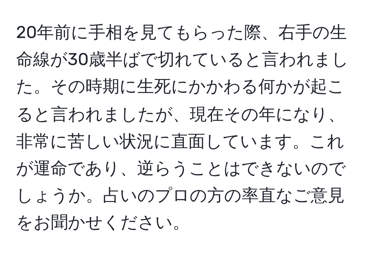 20年前に手相を見てもらった際、右手の生命線が30歳半ばで切れていると言われました。その時期に生死にかかわる何かが起こると言われましたが、現在その年になり、非常に苦しい状況に直面しています。これが運命であり、逆らうことはできないのでしょうか。占いのプロの方の率直なご意見をお聞かせください。