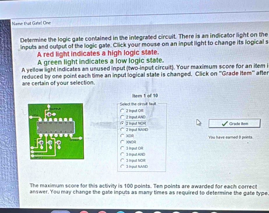 Name that Gate! One 
Determine the logic gate contained in the integrated circuit. There is an indicator light on the 
inputs and output of the logic gate. Click your mouse on an input light to change its logical s 
A red light indicates a high logic state. 
A green light indicates a low logic state. 
A yellow light indicates an unused input (two-input circuit). Your maximum score for an item i 
reduced by one point each time an input logical state is changed. Click on "Grade Item" after 
are certain of your selection. 
Item 1 of 10 
Select the circuit fault.
2 Input OR
2 Input AND
2 Input NOR Grade item
2 Input NAND 
XOR You have earned 0 points. 
XNOR
3 Input OR
3 Input AND
3 Input NOR
3 Input NAND 
The maximum score for this activity is 100 points. Ten points are awarded for each correct 
answer. You may change the gate inputs as many times as required to determine the gate type.