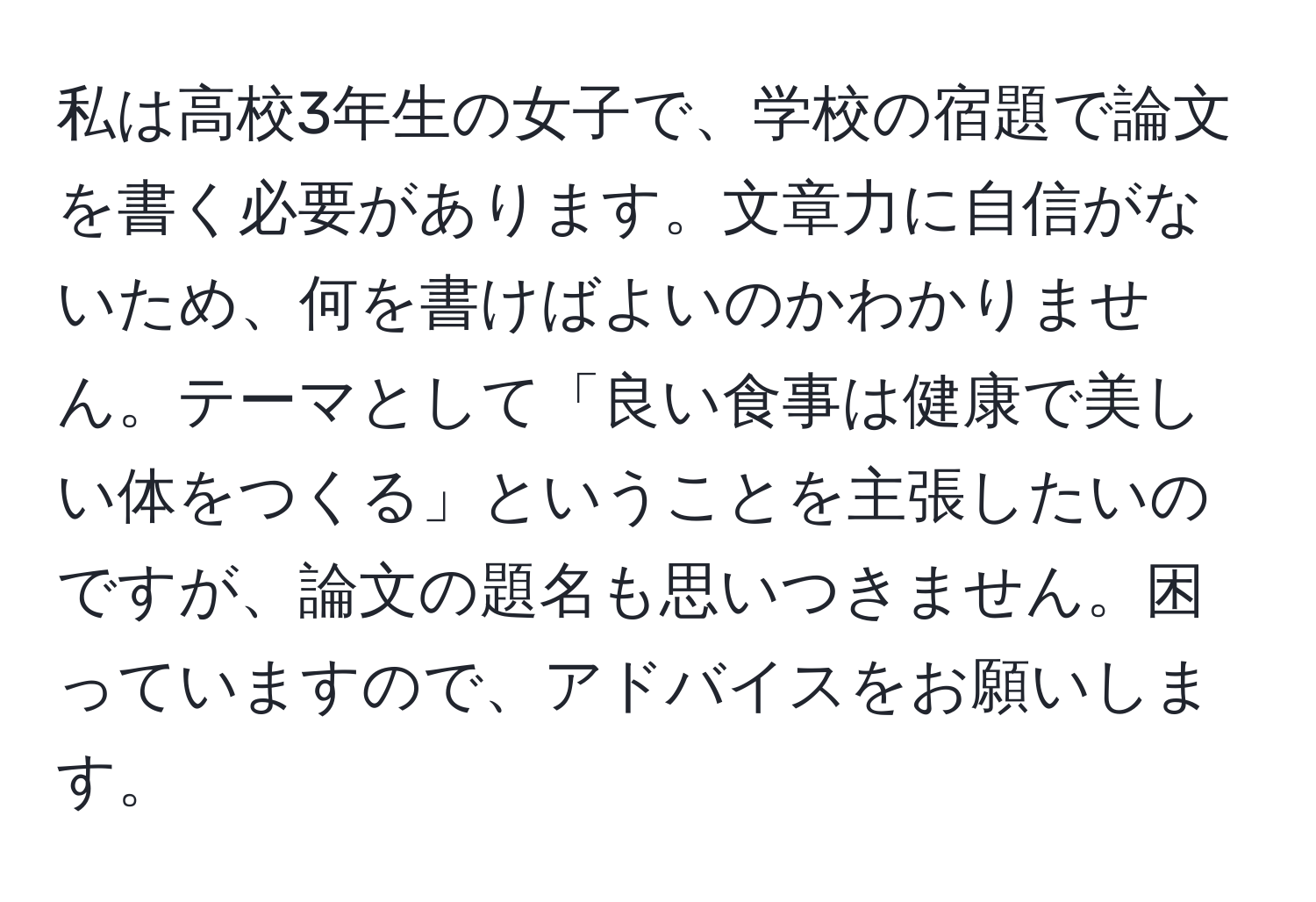 私は高校3年生の女子で、学校の宿題で論文を書く必要があります。文章力に自信がないため、何を書けばよいのかわかりません。テーマとして「良い食事は健康で美しい体をつくる」ということを主張したいのですが、論文の題名も思いつきません。困っていますので、アドバイスをお願いします。