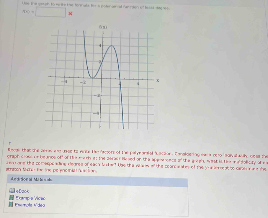 Use the graph to write the formula for a polynomial function of least degree.
f(x)=□ *
Recall that the zeros are used to write the factors of the polynomial function. Considering each zero individually, does the
graph cross or bounce off of the x-axis at the zeros? Based on the appearance of the graph, what is the multiplicity of ea
zero and the corresponding degree of each factor? Use the values of the coordinates of the y-intercept to determine the
stretch factor for the polynomial function.
Additional Materials
eBook
Example Video
Example Video