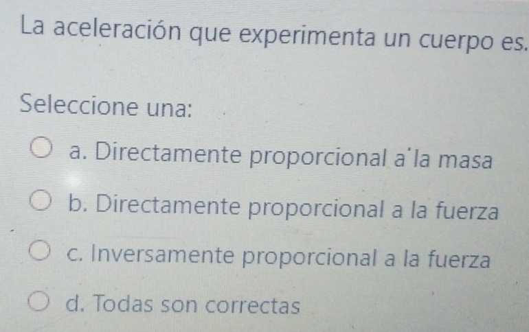 La aceleración que experimenta un cuerpo es.
Seleccione una:
a. Directamente proporcional a la masa
b. Directamente proporcional a la fuerza
c. Inversamente proporcional a la fuerza
d. Todas son correctas