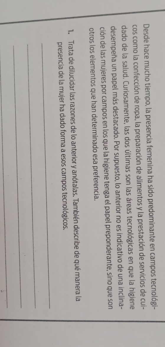 Desde hace mucho tiempo, la presencia femenina ha sido predominante en campos tecnológi- 
cos como la confección de ropa, la preparación de alimentos y la prestación de servicios de cui- 
dado de la salud. Curiosamente, las dos últimas son las áreas tecnológicas en que la higiene 
desempeña un papel más destacado. Por supuesto, lo anterior no es indicativo de una inclina- 
ción de las mujeres por campos en los que la higiene tenga el papel preponderante, sino que son 
otros los elementos que han determinado esa preferencia. 
1. Trata de dilucidar las razones de lo anterior y anótalas. También describe de qué manera la 
presencia de la mujer ha dado forma a esos campos tecnológicos. 
_ 
_ 
_ 
_