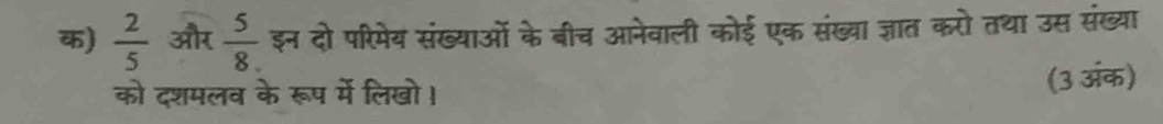 क)  2/5  और  5/8  इन दो परिमेय संख्याओं के बीच आनेवाली कोई एक संख्या ज्ञात करो तथा उस संख्या 
को दशमलव के रूप में लिखो। (3 अंक)