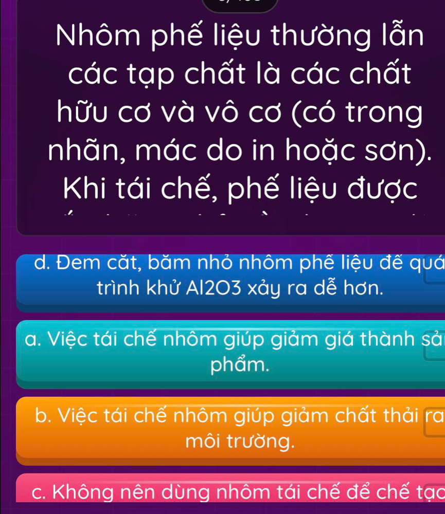 Nhôm phế liệu thường lẫn
các tạp chất là các chất
hữu cơ và vô cơ (có trong
nhãn, mác do in hoặc sơn).
Khi tái chế, phế liệu được
d. Đem cặt, băm nhỏ nhôm phế liệu đế quá
trình khử Al203 xảy ra dễ hơn.
a. Việc tái chế nhôm giúp giảm giá thành sả
phẩm.
b. Việc tái chế nhôm giúp giảm chất thải ra
môi trường.
c. Không nên dùng nhôm tái chế để chế tạo