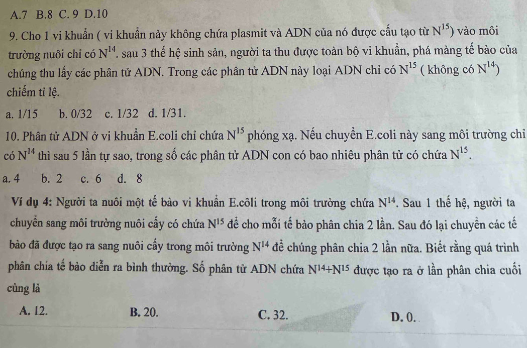 A. 7 B. 8 C. 9 D. 10
9. Cho 1 vi khuẩn ( vi khuẩn này không chứa plasmit và ADN của nó được cấu tạo từ N^(15)) vào môi
trường nuôi chỉ có N^(14). . sau 3 thế hệ sinh sản, người ta thu được toàn bộ vi khuẩn, phá màng tế bào của
chúng thu lấy các phân tử ADN. Trong các phân tử ADN này loại ADN chỉ có N^(15) ( không có N^(14))
chiếm tỉ lệ.
a. 1/15 b. 0/32 c. 1/32 d. 1/31.
10. Phân tử ADN ở vi khuẩn E.coli chỉ chứa N^(15) phóng xạ. Nếu chuyển E.coli này sang môi trường chỉ
có N^(14) thì sau 5 lần tự sao, trong số các phân tử ADN con có bao nhiêu phân tử có chứa N^(15).
a. 4 b. 2 c. 6 d. 8
Ví dụ 4: Người ta nuôi một tế bào vi khuẩn E.côli trong môi trường chứa N^(14). Sau 1 thế hệ, người ta
chuyển sang môi trường nuôi cấy có chứa N^(15) để cho mỗi tế bảo phân chia 2 lần. Sau đó lại chuyển các tế
bào đã được tạo ra sang nuôi cấy trong môi trường N^(14) để chúng phân chia 2 lần nữa. Biết rằng quá trình
phân chia tế bảo diễn ra bình thường. Số phân tử ADN chứa N^(14)+N^(15) được tạo ra ở lần phân chia cuối
cùng là
A. 12. B. 20. C. 32. D. 0.