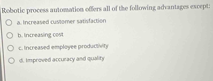 Robotic process automation offers all of the following advantages except:
a. Increased customer satisfaction
b. Increasing cost
c. Increased employee productivity
d. Improved accuracy and quality