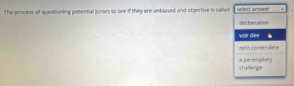 The process of questioning potential jurors to see if they are unbiased and objective is called sellect answer
delliberation
voir dlire
nolo contendere
a peremptory
challienge