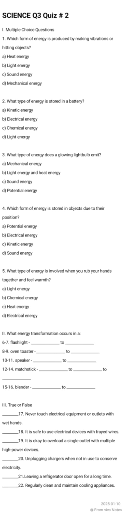 SCIENCE Q3 Quiz # 2
I. Multiple Choice Questions
1. Which form of energy is produced by making vibrations or
hitting objects?
a) Heat energy
b) Light energy
c) Sound energy
d) Mechanical energy
2. What type of energy is stored in a battery?
a) Kinetic energy
b) Electrical energy
c) Chemical energy
d) Light energy
3. What type of energy does a glowing lightbulb emit?
a) Mechanical energy
b) Light energy and heat energy
c) Sound energy
d) Potential energy
4. Which form of energy is stored in objects due to their
position?
a) Potential energy
b) Electrical energy
c) Kinetic energy
d) Sound energy
5. What type of energy is involved when you rub your hands
together and feel warmth?
a) Light energy
b) Chemical energy
c) Heat energy
d) Electrical energy
II. What energy transformation occurs in a:
6-7. flashlight -_ to_
8-9. oven toaster- to
10-11. speaker 6
12-14. matchstick - _to to
_
15-16. blender _
III. True or False
_17. Never touch electrical equipment or outlets with
wet hands.
_18. It is safe to use electrical devices with frayed wires.
_
high-power devices.
20. Unplugging chargers when not in use to conserve
electricity.
_21.Leaving a refrigerator door open for a long time.
22. Regularly clean and maintain cooling appliances.
2025-01-10
@ From vivo Notes