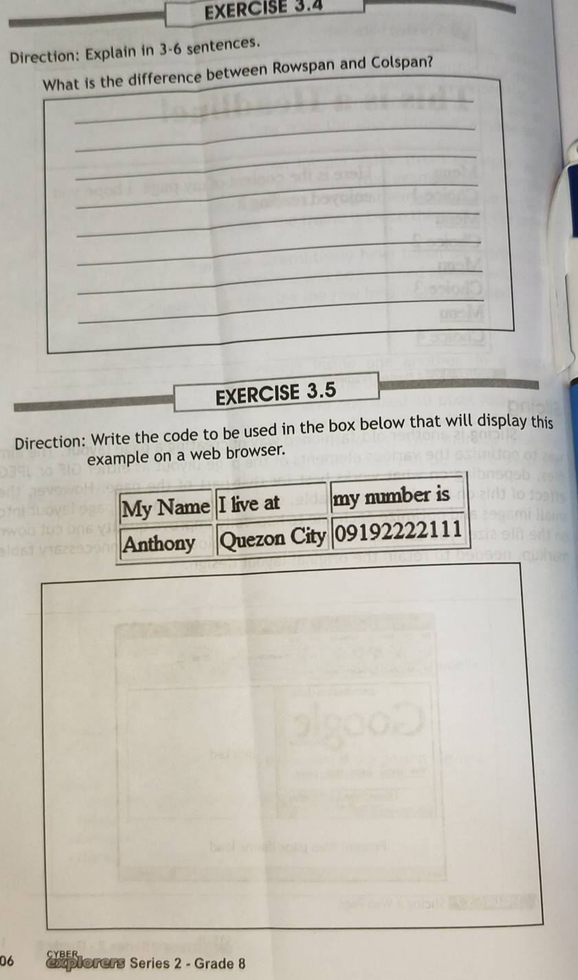 Direction: Explain in 3-6 sentences. 
_ 
What is the difference between Rowspan and Colspan? 
_ 
_ 
_ 
_ 
_ 
_ 
_ 
EXERCISE 3.5 
Direction: Write the code to be used in the box below that will display this 
example on a web browser. 
06 CYbEr 
xplorers Series 2 - Grade 8