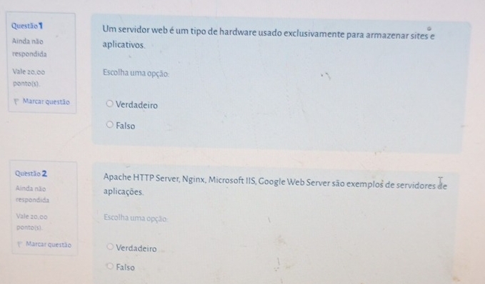 Um servidor web é um tipo de hardware usado exclusivamente para armazenar sites e
Ainda não aplicativos.
respondida
Vale 20,00 Escolha uma opção:
ponto(s).
Marcar questão Verdadeiro
Falso
Questão 2 Apache HTTP Server, Nginx, Microsoft IIS, Google Web Server são exemplos de servidores de
Ainda não aplicações.
respondida
Vale 20,00 Escolha uma opção
ponto(s).
f Marcar questão Verdadeiro
Falso