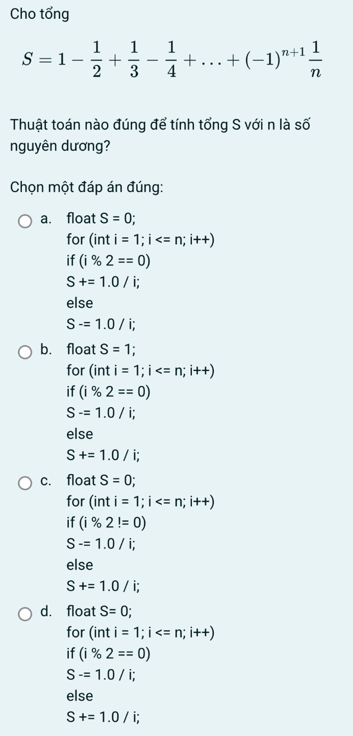 Cho tổng
S=1- 1/2 + 1/3 - 1/4 +...+(-1)^n+1 1/n 
Thuật toán nào đúng để tính tổng S với n là số
nguyên dương?
* Chọn một đáp án đúng:
a. float S=0; 
for (inti=1; i
if (i% 2==0)
S+=1.0/i;
else
S-=1.0/i;
b. float S=1; 
for (inti=1; i
if (i% 2==0)
S-=1.0/i; 
else
S+=1.0/i;
c. float S=0; 
for (inti=1;i
if (i% 2!=0)
S-=1.0/i; 
else
S+=1.0/i;
d. float S=0; 
for (inti=1; i
if (i% 2==0)
S-=1.0/i; 
else
S+=1.0/i;