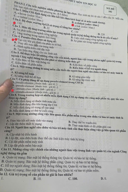 Phút môn tin học 12 Mã đê
hỏi học sinh chỉ chọn một phương ản. (8.0 điểm)
PHÀN I. Câu trắc nghiệm nhiều phương án lựa chọn. Học sinh trả lời từ câu 1 đến câu 24. Mỗi câu
102
A. a:hover color: blue;
Câu 1. Mẫu CSS định dạng các liên kết khi chưa kích hoạt sẽ có màu xanh dương,
C. a:visited color: blue;. 110
Câu 2. Bộ chọn .waring #p123 có trọng số bằng bao nhiêu? a:link color: blue;
B. a:clicked color: blue;
B. 22 C. 130
Câu 3. Mức độ tăng trưởng nhân lực trong ngành quân trị hệ thống thông tin là do yếu tố nào? D. 220
A. Sự phát triển của ngành nông nghiệp
C. Tăng trưởng trong ngành thời trang
Câu 4. Pseudo-class được sử dụng đế:
B. Cuộc cách mạng công nghiệp 4.0
D. Sự giảm sút trong ngành công nghiệp
Tạo các lớp giả định của phần từ HTML
B. Thay đổi màu nền của trang web
C. Định nghĩa kiểu chữ đặc biệt
D. Tạo hiệu ứng động cho các hình ảnh
Cầu 5. Đề thực hiện tốt những công việc của minh, người làm việc trong nhóm nghề quản trị trong
ngành Công nghệ thông tin cần phải có những kiến thức gi?
A. Kiến thức về bào mật thông tin B. Kiến thức về phần cứng
C. Kiến thức về phần mềm D. Kiến thức về hỗ trợ người dùng
gì?
Câu 6. Một trong những kĩ năng mềm cần thiết cho người làm nghề sửa chữa và bão trì máy tính là
A. Kĩ năng kế toán
C. Kĩ năng thiết kế đồ họa B. Kĩ năng giao tiếp D. Kĩ năng lập trình web
Cầu 7, Củ pháp đúng đễ áp dụng pseudo-element trong CSS là:
A. pseudo-element thuộc tính : giá trị :
3. :pseudo-element thuộc tính : giá trị ;
C. ::pseudo-class thuộc tính : giá trị ;
::pseudo-element thuộc tính : giá trị ;
Câu 8. Trong trường hợp có nhiều mẫu định dạng CSS áp dụng cho cùng một phần tử, quy tắc nào
được áp dụng?
A. Mẫu định đạng có thuộc tính màu sắc
B. Mẫu định dạng đầu tiên trong tệp CSS
C. Mẫu định đạng có trọng số cao nhất
D. Mẫu định dạng có thứ tự cuối cùng
Câu 9. Một trong những công việc liên quan đến phần mềm trong sửa chữa và bảo trì máy tính là
gi?
A. Đảm bảo kết nổi máy tính vào mạng B. Thay thể bo mạch chủ
C. Lắp đặt thêm thiết bị mạng D. Thay màn hình có độ phân giải cao
Câu 10. Người làm nghề sửa chữa và bảo trì máy tính cần thực hiện công việc gỉ liên quan tới phần
cứng?
A. Cập nhật hệ điều hành
B. Lắp đặt, sửa chữa hoặc thay thể các linh kiện máy tính bị hỏng
C. Cài đặt phần mềm máy tính
D. Lắp đặt phần mềm bảo mật
Câu 11. Những công việc chính của những người làm việc trong lĩnh vực quản trị của ngành Công
nghệ thông tin gồm
A. Quản trị mạng; Bảo mật hệ thống thông tin; Quản trị và bảo trì hệ thống.
B. Quản trị mạng; Bảo mật hệ thống phần cứng; Quản trị và bảo trì hệ thống.
C. Hỗ trợ người dùng; Bảo mật hệ thống thông tin; Quản trị và bảo trì hệ thống.
D. Quản trị mạng; Bảo mật hệ thống thông tin; Quản trị và bảo trì phần mềm.
ầu 12. Giá trị trọng số của phần tử giả là bao nhiêu?
1. B. 10. C. 100. D. 0.