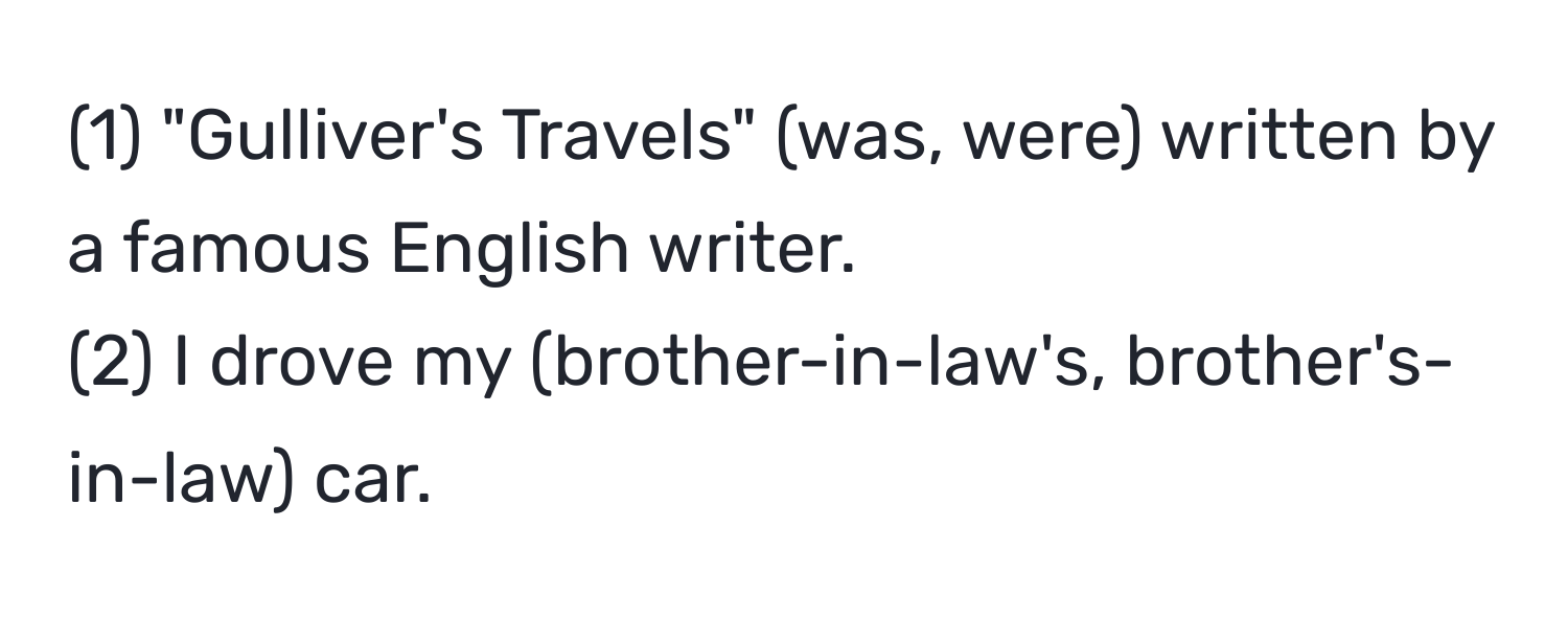 (1) "Gulliver's Travels" (was, were) written by a famous English writer.  
(2) I drove my (brother-in-law's, brother's-in-law) car.