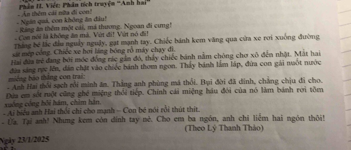 Phần II. Viết: Phân tích truyện “Anh hai” 
- Ăn thêm cái nữa đi con! 
- Ngán quá, con không ăn đâu! 
- Rảng ăn thêm một cái, má thương. Ngoan đi cưng! 
- Con nói là không ăn mà. Vứt đi! Vứt nó đi! 
Thằng bé lắc đầu nguầy nguậy, gạt mạnh tay. Chiếc bánh kem văng qua cửa xe rơi xuống đường 
sát mép cổng. Chiếc xe hơi láng bóng rồ máy chạy đì. 
Hai đứa trẻ đang bới móc đồng rác gần đó, thấy chiếc bánh nằm chỏng chơ xô đến nhặt. Mặt hai 
đứa sáng rực lên, dán chặt vào chiếc bánh thơm ngon. Thấy bánh lấm láp, đứa con gái nuốt nước 
miềng bảo thắng con trai: 
- Anh Hai thổi sạch rồi mình ăn. Thằng anh phùng má thổi. Bụi đời đã dính, chắng chịu đi cho. 
Đứa em sốt ruột cũng ghé miệng thổi tiếp. Chính cái miệng háu đói của nó làm bánh rơi tõm 
xuông công hôi hám, chìm hăn. 
- Ai biểu anh Hai thổi chi cho mạnh - Con bé nói rồi thút thít. 
-Ủa. Tại anh! Nhưng kem còn dính tay nè. Cho em ba ngón, anh chỉ liếm hai ngón thôi! 
(Theo Lý Thanh Thảo) 
Ngày 23/1/2025