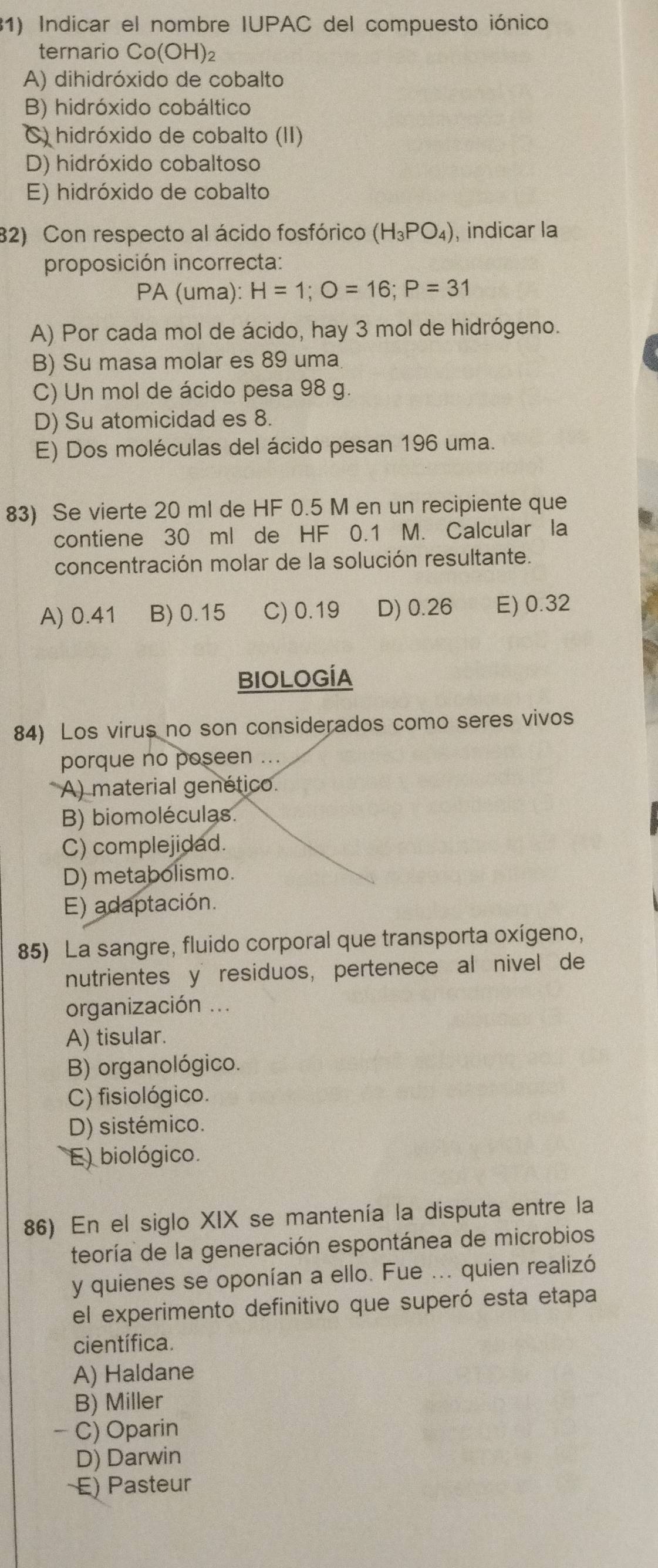 Indicar el nombre IUPAC del compuesto iónico
ternario C o(OH)
A) dihidróxido de cobalto
B) hidróxido cobáltico
C) hidróxido de cobalto (II)
D) hidróxido cobaltoso
E) hidróxido de cobalto
82) Con respecto al ácido fosfórico (H_3PO_4) , indicar la
proposición incorrecta:
PA (uma): H=1;O=16;P=31
A) Por cada mol de ácido, hay 3 mol de hidrógeno.
B) Su masa molar es 89 uma
C) Un mol de ácido pesa 98 g.
D) Su atomicidad es 8.
E) Dos moléculas del ácido pesan 196 uma.
83) Se vierte 20 ml de HF 0.5 M en un recipiente que
contiene 30 ml de HF 0.1 M. Calcular la
concentración molar de la solución resultante.
A) 0.41 B) 0.15 C) 0.19 D) 0.26 E) 0.32
BIOLOGÍA
84) Los virus no son considerados como seres vivos
porque no poseen ...
A) material genético
B) biomoléculas.
C) complejidad.
D) metabolismo.
E) adaptación.
85) La sangre, fluido corporal que transporta oxígeno,
nutrientes y residuos, pertenece al nivel de
organización ...
A) tisular.
B) organológico.
C) fisiológico.
D) sistémico.
E) biológico.
86) En el siglo XIX se mantenía la disputa entre la
teoría de la generación espontánea de microbios
y quienes se oponían a ello. Fue ... quien realizó
el experimento definitivo que superó esta etapa
científica.
A) Haldane
B) Miller
- C) Oparin
D) Darwin
E) Pasteur