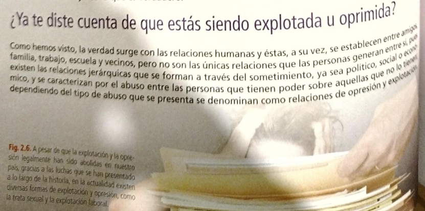 ¿Ya te diste cuenta de que estás siendo explotada u oprimida? 
Como hemos visto, la verdad surge con las relaciones humanas y éstas, a su vez, se establecen entre amigó 
familia, trabajo, escuela y vecinos, pero no son las únicas relaciones que las personas generan entre sí, poeó 
existen las relaciones jerárquicas que se forman a través del sometimiento, ya sea político, social o eco 
mico, y se caracterizan por el abuso entre las personas que tienen poder sobre aquellas que no lo tiene 
dependiendo del tipo de abuso que se presenta se denominan como relaciones de opresión y explotaco 
Fig. 2.6. A pesar de que la explotación y la opre- 
sión legalmente han sido abolidas en nuestro 
país, gracias a las luchas que se han presentado 
a lo largo de la historia, en la actualidad existen 
diversas formas de explotación y opresión, como 
la trata sexual y la explotación laboral.