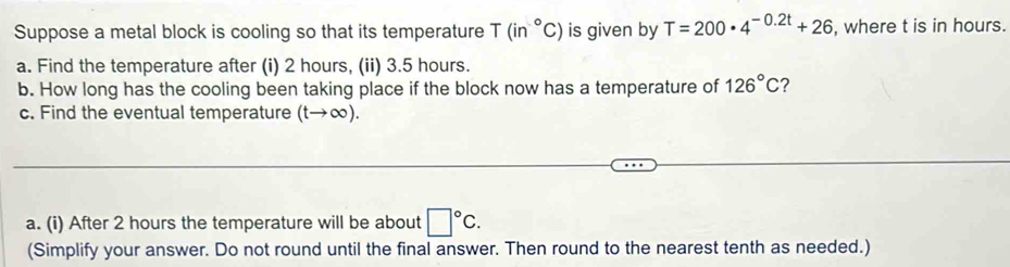 Suppose a metal block is cooling so that its temperature T(in°C) is given by T=200· 4^(-0.2t)+26 , where t is in hours. 
a. Find the temperature after (i) 2 hours, (ii) 3.5 hours. 
b. How long has the cooling been taking place if the block now has a temperature of 126°C 2 
c. Find the eventual temperature (tto ∈fty ). 
a. (i) After 2 hours the temperature will be about □°C. 
(Simplify your answer. Do not round until the final answer. Then round to the nearest tenth as needed.)