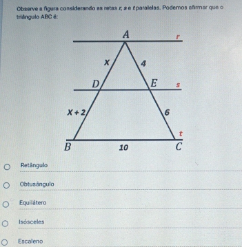 Observe a figura considerando as retas r s e £ paralelas. Podemos afirmar que o
triêngulo ABC é:
Retângulo
Obtus ângulo
Equilátero
Isósceles
Escaleno