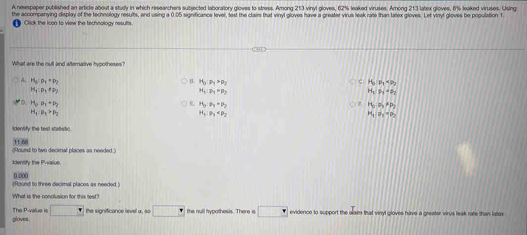 A newspaper published an article about a study in which researchers subjected laboratory gloves to stress. Among 213 vinyl gloves, 62% leaked viruses. Among 213 latex gloves, 8% leaked viruses. Using
the accompanying display of the technology results, and using a 0.05 significance level, test the claim that vinyl gloves have a greater virus leak rate than latex gloves. Let vinyl gloves be population 1.
Click the icon to view the technology results
What are the null and alternative hypotheses?
A. H_0:p_1=p_2 B. H_0:p_1>p_2 c H_0:p_1
H_1:p_1!= p_2
H_1:p_1=p_2
H_1:p_1=p_2
D. H_0:p_1=p_2 E H_0:p_1=p_2 F H_0:p_1!= p_2
H_1:p_1>p_2
H_1:p_1
H_1:p_1=p_2
Identify the test statistic.
11.68
(Round to two decimal places as needed.)
Identify the P -valuo
0 000
(Round to three decimal places as needed.)
What is the conclusion for this test?
The P -value is the significance level α, so the null hypothesis. There is evidence to support the olaim that vinyt gloves have a greater virus leak rate than latex
gloves.