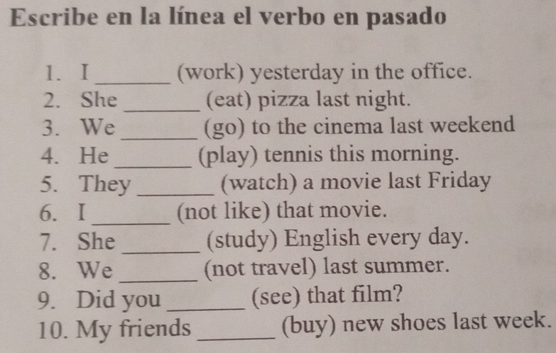 Escribe en la línea el verbo en pasado 
1. I _(work) yesterday in the office. 
2. She _(eat) pizza last night. 
3. We_ (go) to the cinema last weekend 
4. He_ (play) tennis this morning. 
5. They _(watch) a movie last Friday 
6.I _(not like) that movie. 
7. She _(study) English every day. 
8. We _(not travel) last summer. 
9. Did you _(see) that film? 
10. My friends _(buy) new shoes last week.