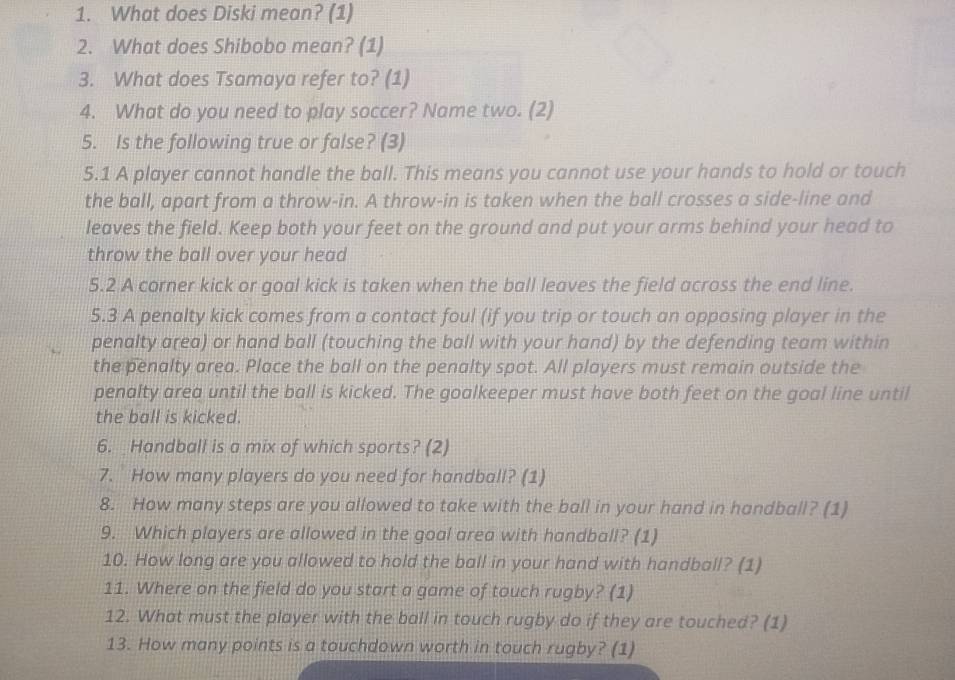 What does Diski mean? (1) 
2. What does Shibobo mean? (1) 
3. What does Tsamaya refer to? (1) 
4. What do you need to play soccer? Name two. (2) 
5. Is the following true or false? (3) 
5.1 A player cannot handle the ball. This means you cannot use your hands to hold or touch 
the ball, apart from a throw-in. A throw-in is taken when the ball crosses a side-line and 
leaves the field. Keep both your feet on the ground and put your arms behind your head to 
throw the ball over your head 
5.2 A corner kick or goal kick is taken when the ball leaves the field across the end line. 
5.3 A penalty kick comes from a contact foul (if you trip or touch an opposing player in the 
penalty area) or hand ball (touching the ball with your hand) by the defending team within 
the penalty area. Place the ball on the penalty spot. All players must remain outside the 
penalty area until the ball is kicked. The goalkeeper must have both feet on the goal line until 
the ball is kicked. 
6. Handball is a mix of which sports? (2) 
7. How many players do you need for handball? (1) 
8. How many steps are you allowed to take with the ball in your hand in handball? (1) 
9. Which players are allowed in the goal area with handball? (1) 
10. How long are you allowed to hold the ball in your hand with handball? (1) 
11. Where on the field do you start a game of touch rugby? (1) 
12. What must the player with the ball in touch rugby do if they are touched? (1) 
13. How many points is a touchdown worth in touch rugby? (1)