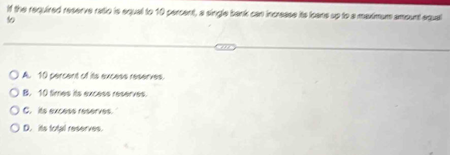 If the required reserve ratio is equal to 10 percent, a single bank can incresse its loans up to a maximum amount equal
10
A. 10 percent of its excess reserves,
B. 10 times its excess reserves.
C. its excess reserves.
D. its total reserves.