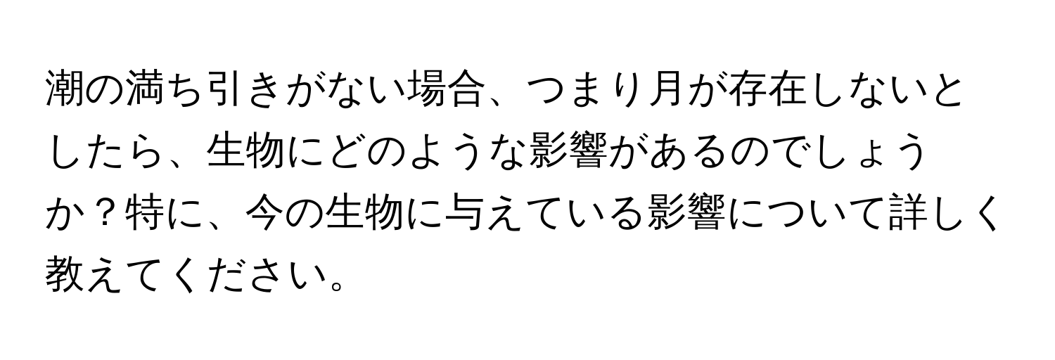 潮の満ち引きがない場合、つまり月が存在しないとしたら、生物にどのような影響があるのでしょうか？特に、今の生物に与えている影響について詳しく教えてください。